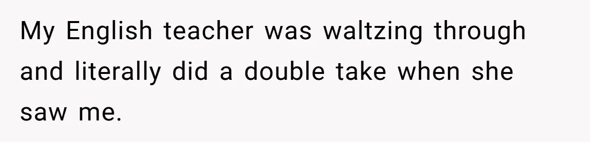 My English teacher was waltzing through and literally did a double take when she saw me.