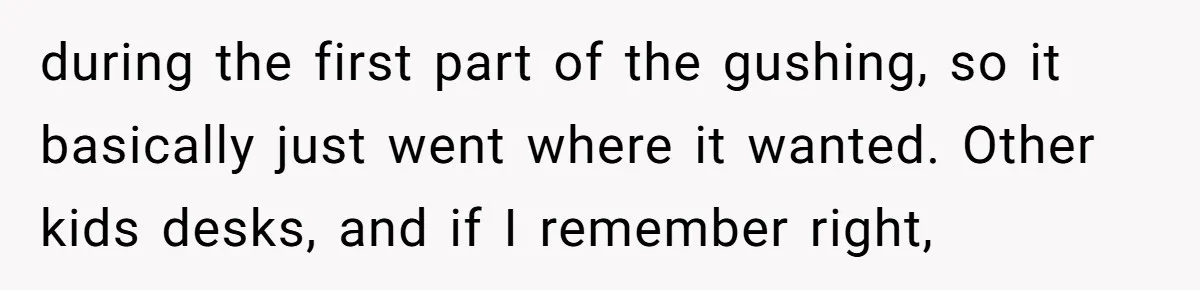 during the first part of the gushing, so it basically just went where it wanted. Other kids desks, and if I remember right,