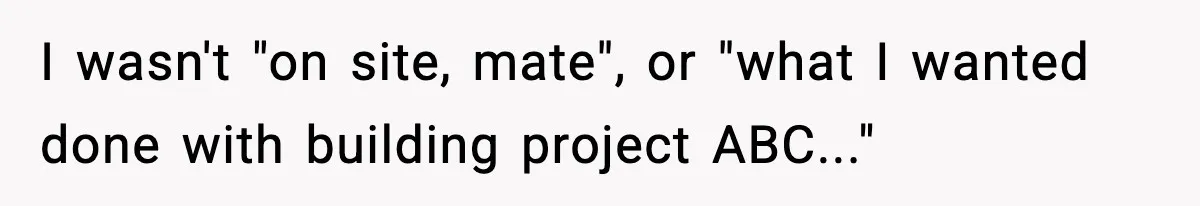 I wasn't "on site, mate", or "what I wanted done with building project ABC..."