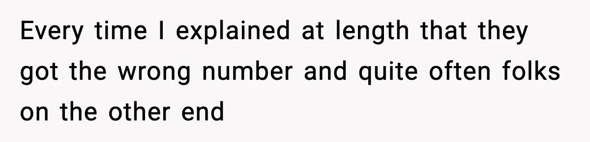 Every time I explained at length that they got the wrong number and quite often folks on the other end