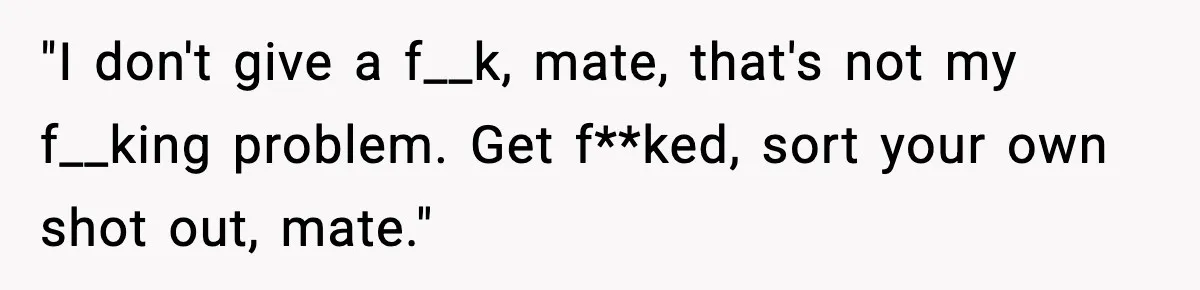 "I don't give a f__k, mate, that's not my f__king problem. Get f**ked, sort your own shot out, mate."