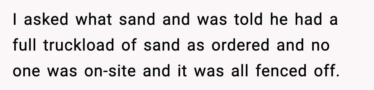 I asked what sand and was told he had a full truckload of sand as ordered and no one was on-site and it was all fenced off.
