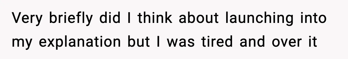 Very briefly did I think about launching into my explanation but I was tired and over it