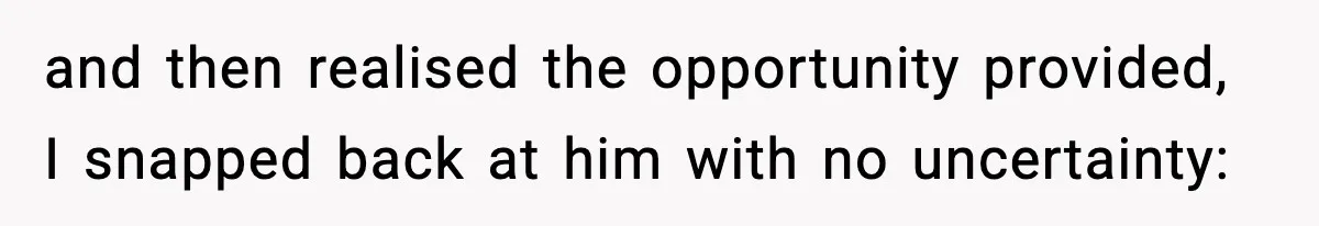 and then realised the opportunity provided, I snapped back at him with no uncertainty: