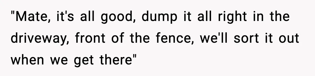 "Mate, it's all good, dump it all right in the driveway, front of the fence, we'll sort it out when we get there"