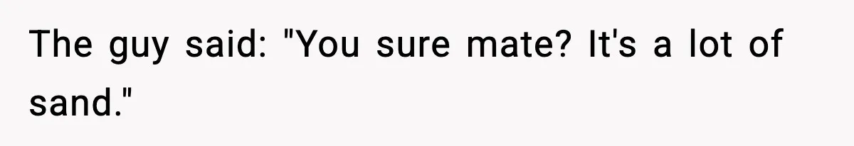 The guy said: "You sure mate? It's a lot of sand."