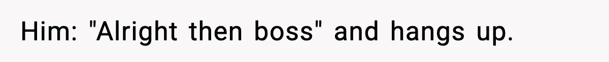 Him: "Alright then boss" and hangs up.