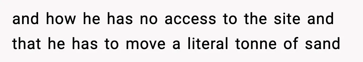 and how he has no access to the site and that he has to move a literal tonne of sand
