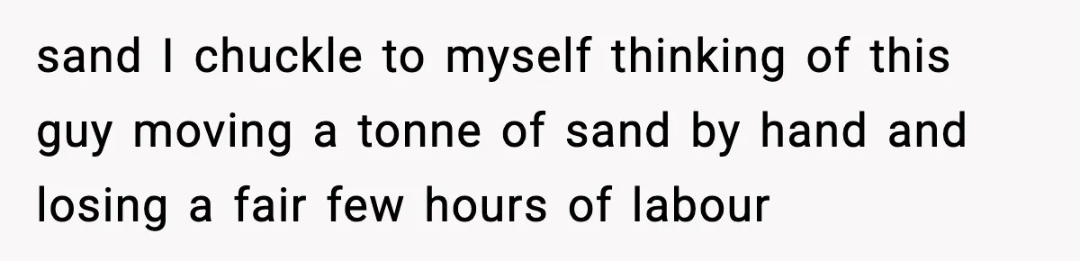 sand I chuckle to myself thinking of this guy moving a tonne of sand by hand and losing a fair few hours of labour