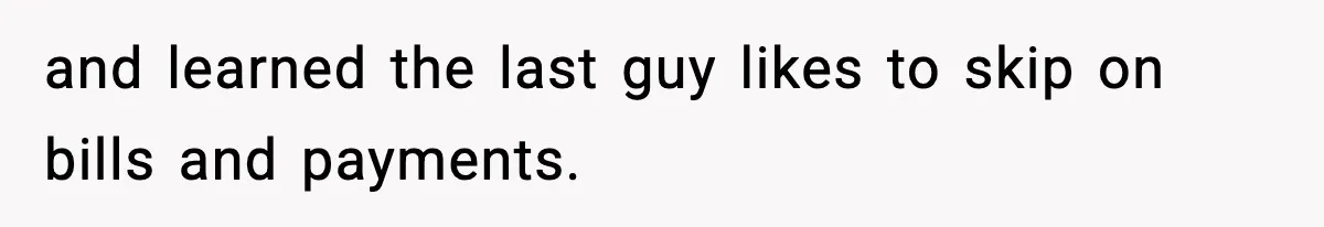 and learned the last guy likes to skip on bills and payments.