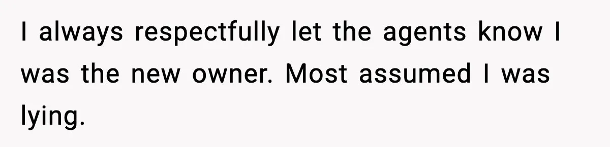 I always respectfully let the agents know I was the new owner. Most assumed I was lying.