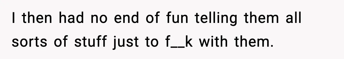 I then had no end of fun telling them all sorts of stuff just to f__k with them.