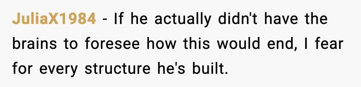 JuliaX1984 − If he actually didn't have the brains to foresee how this would end, I fear for every structure he's built.