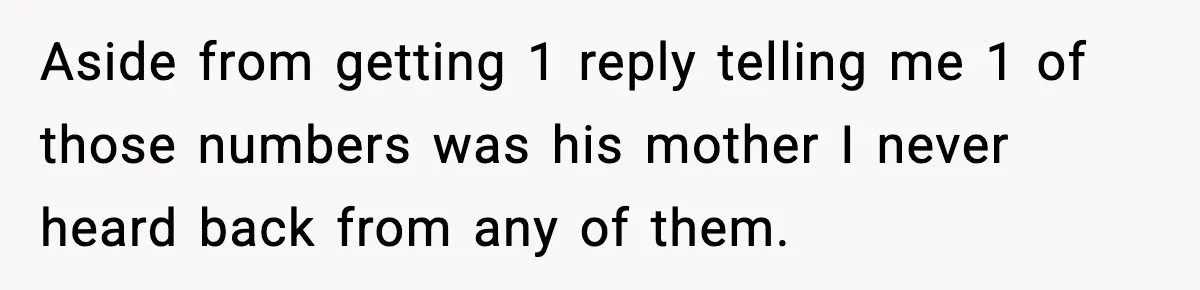 Aside from getting 1 reply telling me 1 of those numbers was his mother I never heard back from any of them.