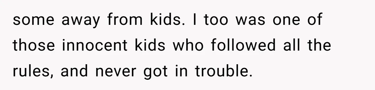 some away from kids. I too was one of those innocent kids who followed all the rules, and never got in trouble.