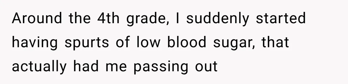 Around the 4th grade, I suddenly started having spurts of low blood sugar, that actually had me passing out