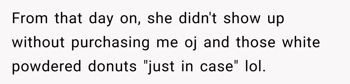 From that day on, she didn't show up without purchasing me oj and those white powdered donuts "just in case" lol.