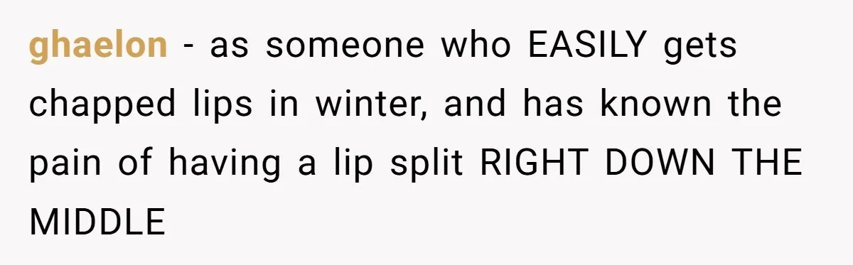 ghaelon − as someone who EASILY gets chapped lips in winter, and has known the pain of having a lip split RIGHT DOWN THE MIDDLE