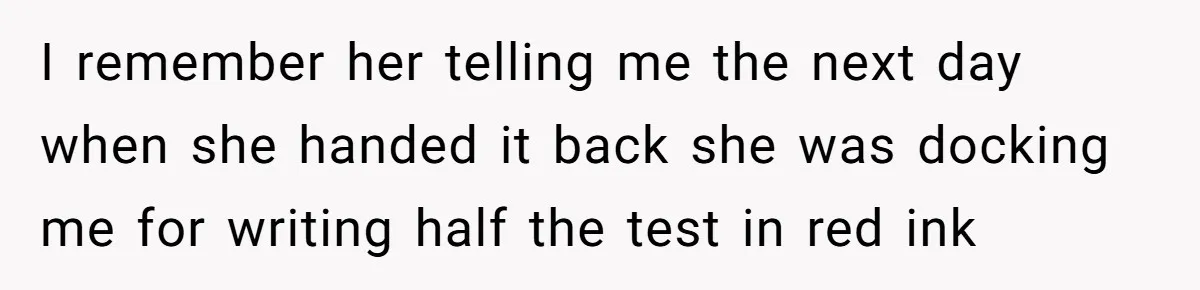 I remember her telling me the next day when she handed it back she was docking me for writing half the test in red ink