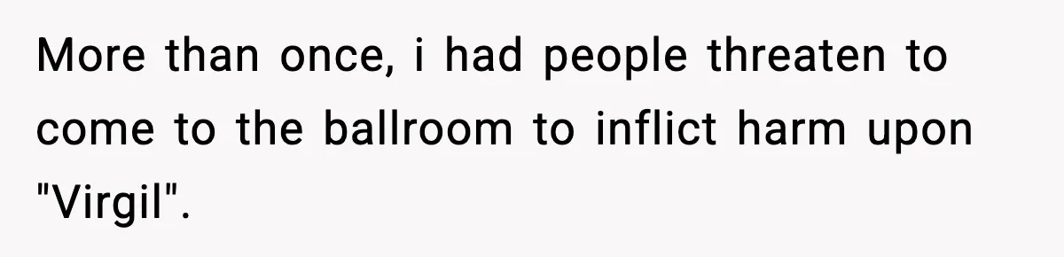 More than once, i had people threaten to come to the ballroom to inflict harm upon "Virgil".