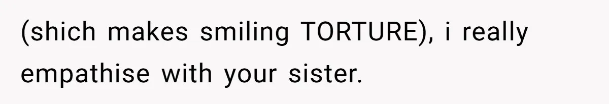 (shich makes smiling TORTURE), i really empathise with your sister.