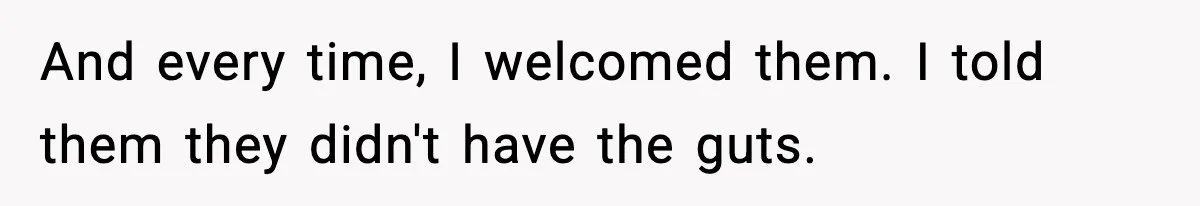 And every time, I welcomed them. I told them they didn't have the guts.