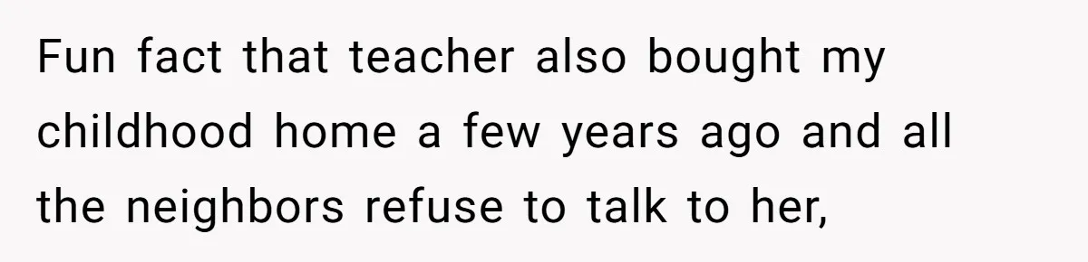 Fun fact that teacher also bought my childhood home a few years ago and all the neighbors refuse to talk to her,