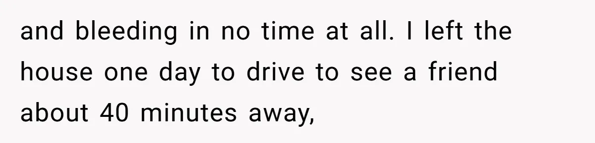 and bleeding in no time at all. I left the house one day to drive to see a friend about 40 minutes away,