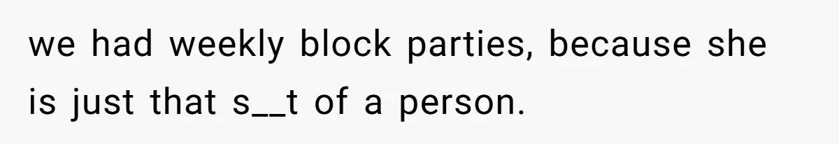 we had weekly block parties, because she is just that s__t of a person.
