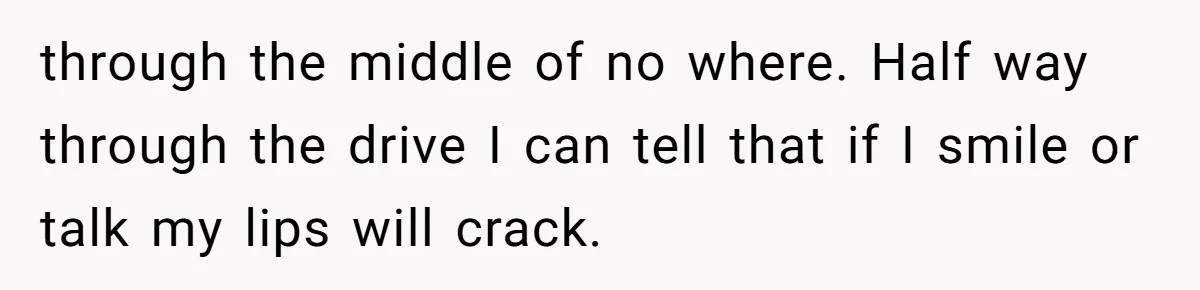 through the middle of no where. Half way through the drive I can tell that if I smile or talk my lips will crack.