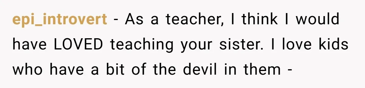 epi_introvert − As a teacher, I think I would have LOVED teaching your sister. I love kids who have a bit of the devil in them -