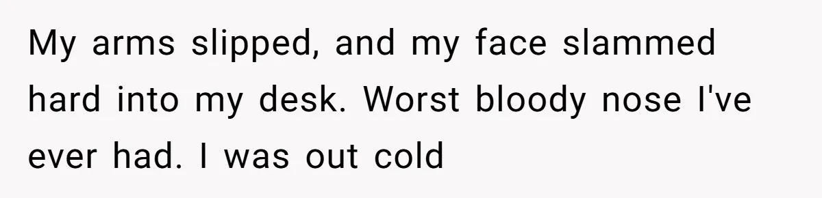 My arms slipped, and my face slammed hard into my desk. Worst bloody nose I've ever had. I was out cold