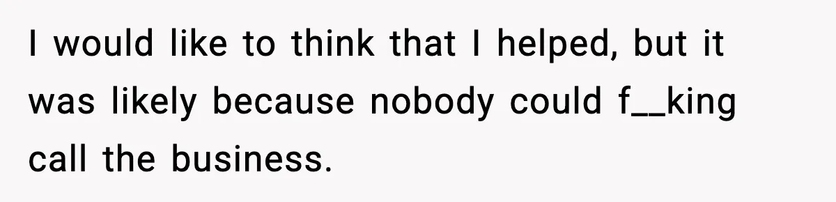 I would like to think that I helped, but it was likely because nobody could f__king call the business.
