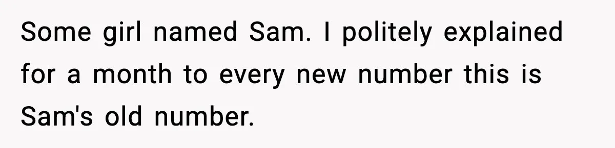 Some girl named Sam. I politely explained for a month to every new number this is Sam's old number.