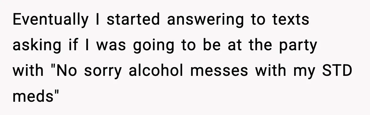 Eventually I started answering to texts asking if I was going to be at the party with "No sorry alcohol messes with my STD meds"