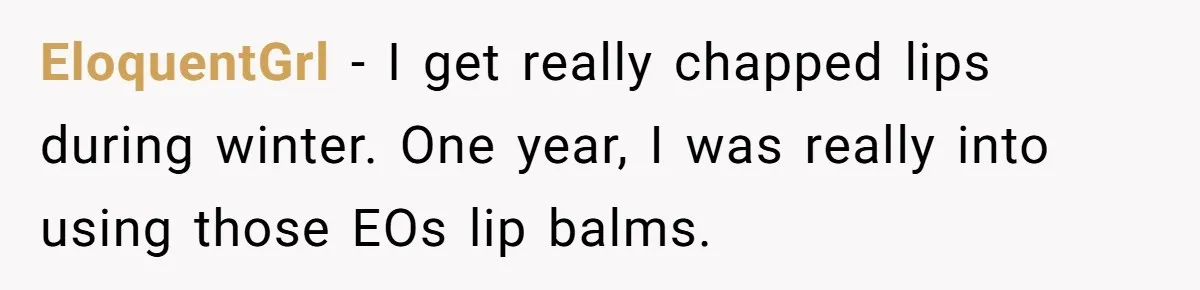 EloquentGrl − I get really chapped lips during winter. One year, I was really into using those EOs lip balms.