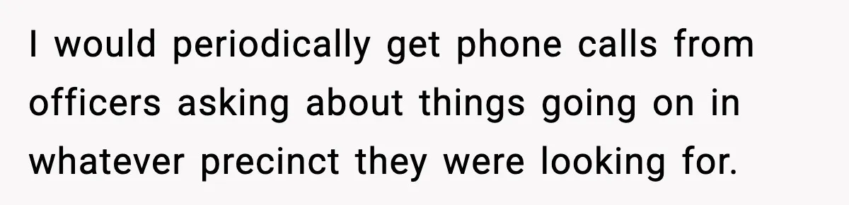 I would periodically get phone calls from officers asking about things going on in whatever precinct they were looking for.
