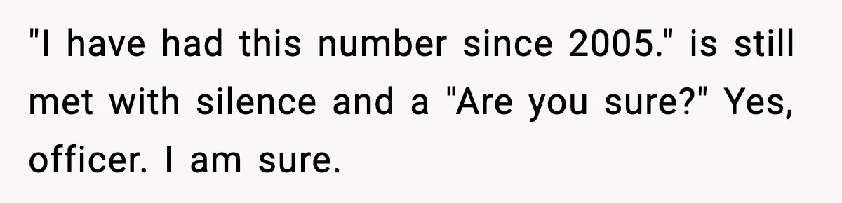 "I have had this number since 2005." is still met with silence and a "Are you sure?" Yes, officer. I am sure.