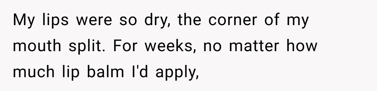 My lips were so dry, the corner of my mouth split. For weeks, no matter how much lip balm I'd apply,
