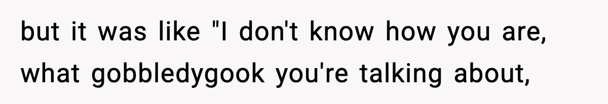 but it was like "I don't know how you are, what gobbledygook you're talking about,