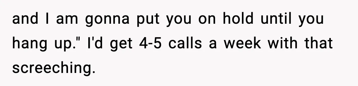 and I am gonna put you on hold until you hang up." I'd get 4-5 calls a week with that screeching.