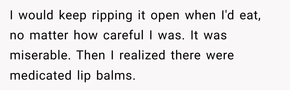 I would keep ripping it open when I'd eat, no matter how careful I was. It was miserable. Then I realized there were medicated lip balms.