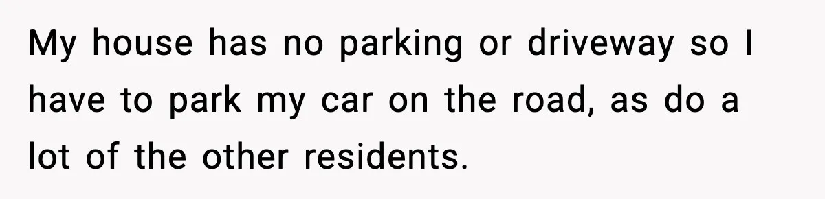 My house has no parking or driveway so I have to park my car on the road, as do a lot of the other residents.