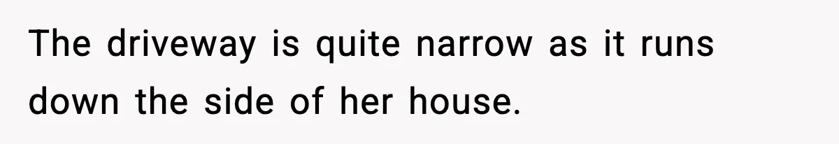 The driveway is quite narrow as it runs down the side of her house.