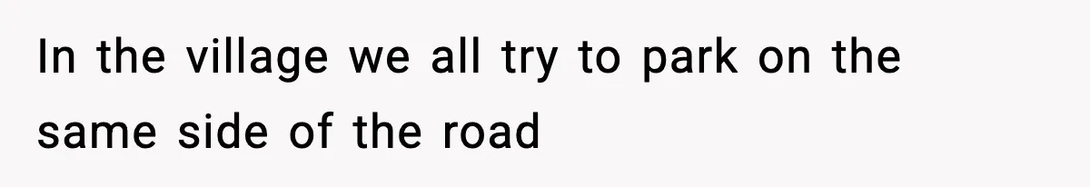In the village we all try to park on the same side of the road