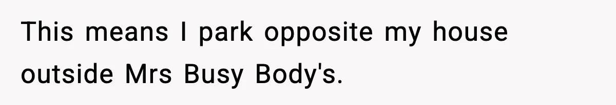This means I park opposite my house outside Mrs Busy Body's.
