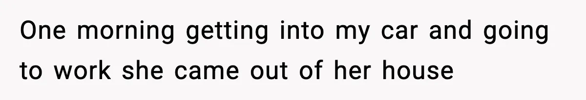 One morning getting into my car and going to work she came out of her house