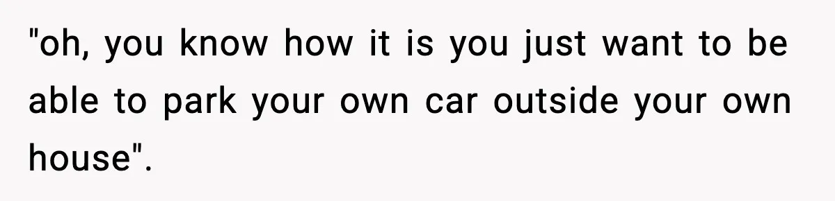 "oh, you know how it is you just want to be able to park your own car outside your own house".