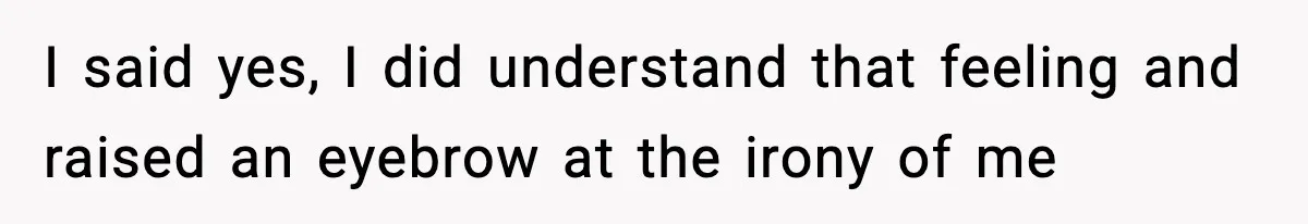 I said yes, I did understand that feeling and raised an eyebrow at the irony of me