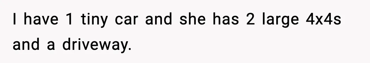 I have 1 tiny car and she has 2 large 4x4s and a driveway.
